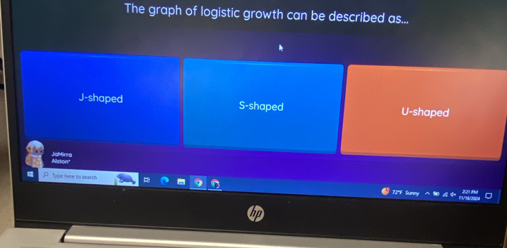 The graph of logistic growth can be described as...
J-shaped S-shaped U-shaped
Alston" JaMirra
Type here to search 72ªF Sunny 2:21 PM
V