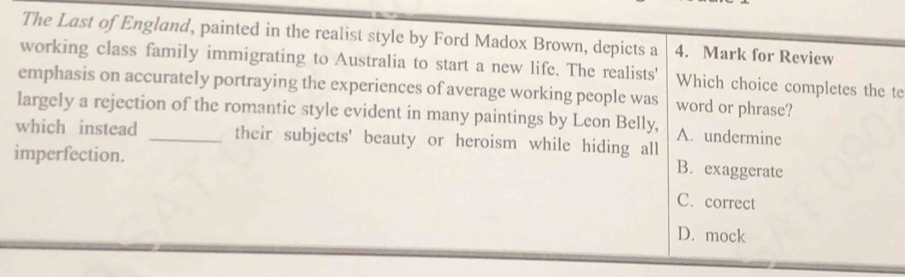 The Last of England, painted in the realist style by Ford Madox Brown, depicts a 4. Mark for Review
working class family immigrating to Australia to start a new life. The realists' Which choice completes the te
emphasis on accurately portraying the experiences of average working people was word or phrase?
largely a rejection of the romantic style evident in many paintings by Leon Belly, A. undermine
which instead _their subjects' beauty or heroism while hiding all
imperfection.
B. exaggerate
C. correct
D. mock