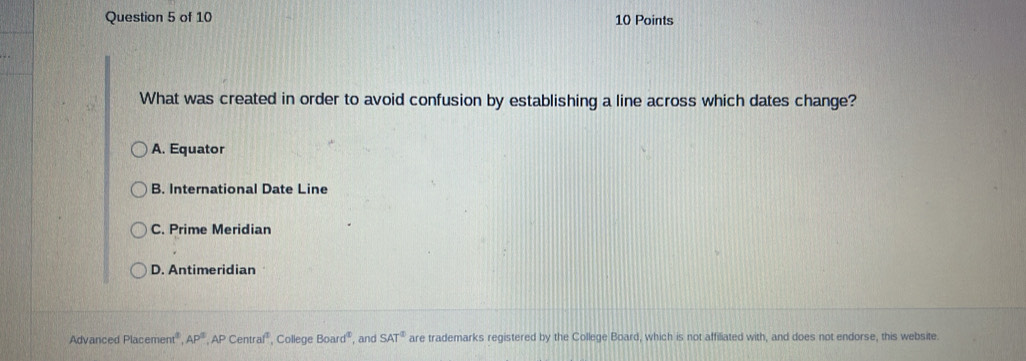 What was created in order to avoid confusion by establishing a line across which dates change?
A. Equator
B. International Date Line
C. Prime Meridian
D. Antimeridian
Advanced Placen ent° AP^3,APCentraf^2 , College Board^t , and SAT^2 are trademarks registered by the College Board, which is not affiliated with, and does not endorse, this website.