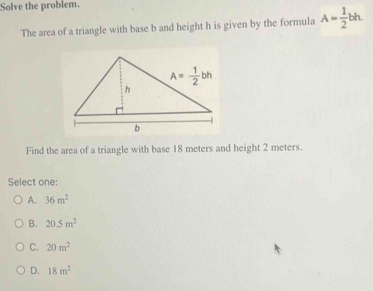 Solve the problem.
The area of a triangle with base b and height h is given by the formula A= 1/2 bh.
Find the area of a triangle with base 18 meters and height 2 meters.
Select one:
A. 36m^2
B. 20.5m^2
C. 20m^2
D. 18m^2