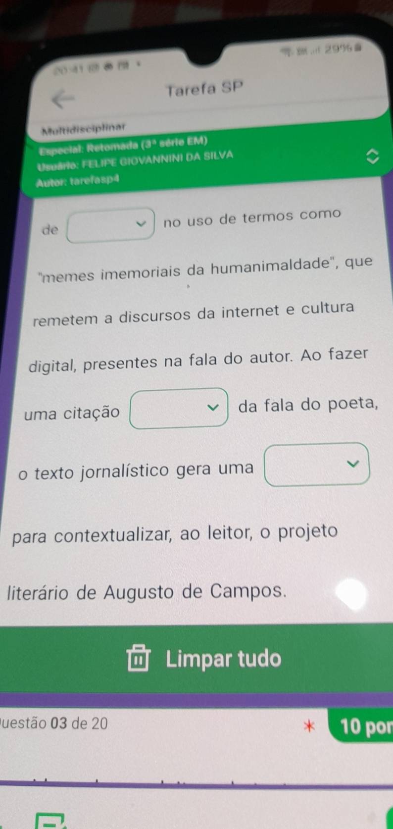 299 

Tarefa SP 
Multidisciplinar 
Especial: Retomada (3° série EM) 
Usuário: FELIPE GIOVANNINI DA SILVA 
Autor: tarefasp4 
de no uso de termos como 
''memes imemoriais da humanimaldade'', que 
remetem a discursos da internet e cultura 
digital, presentes na fala do autor. Ao fazer 
uma citação da fala do poeta, 
o texto jornalístico gera uma 
para contextualizar, ao leitor, o projeto 
literário de Augusto de Campos. 
Limpar tudo 
Questão 03 de 20 10 por