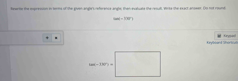 Rewrite the expression in terms of the given angle's reference angle; then evaluate the result. Write the exact answer. Do not round.
tan (-330°)
+ × Keypad 
Keyboard Shortcut
tan (-330°)=□