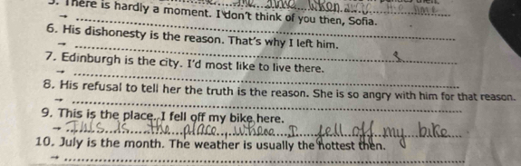 There is hardly a moment. I don't think of you then, Sofia. 
_ 
6. His dishonesty is the reason. That's why I left him. 
_ 
7. Edinburgh is the city. I'd most like to live there. 
_ 
8. His refusal to tell her the truth is the reason. She is so angry with him for that reason. 
_ 
9. This is the place. I fell off my bike here. 
10. July is the month. The weather is usually the hottest then. 
_