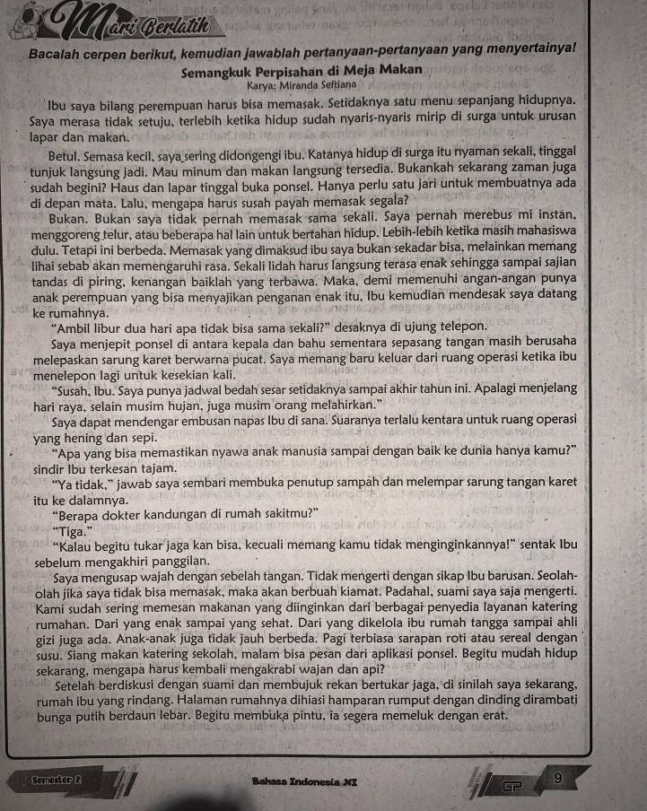 Marí Berlatik
Bacalah cerpen berikut, kemudian jawablah pertanyaan-pertanyaan yang menyertainya!
Semangkuk Perpisahan di Meja Makan
Karya: Miranda Seftiana
Ibu saya bilang perempuan harus bisa memasak. Setidaknya satu menu sepanjang hidupnya.
Saya merasa tidak setuju, terlebih ketika hidup sudah nyaris-nyaris mirip di surga untuk urusan
lapar dan makan.
Betul. Semasa kecil, saya sering didongengi ibu. Katanya hidup di surga itu nyaman sekali, tinggal
tunjuk langsung jadi. Mau minum dan makan langsung tersedia. Bukankah sekarang zaman juga
sudah begini? Haus dan lapar tinggal buka ponsel. Hanya perlu satu jari untuk membuatnya ada
di depan mata. Lalu, mengapa harus susah payah memasak segala?
Bukan. Bukan saya tidak pernah memasak sama sekali. Saya pernah merebus mi instán,
menggoreng telur, atau beberapa hal lain untuk bertahan hidup. Lebih-lebih ketika masih mahasiswa
dulu. Tetapi ini berbeda. Memasak yang dimaksud ibu saya bukan sekadar bisa, melainkan memang
lihai sebab akan memengaruhi rasa. Sekali lidah harus langsung terasa enak sehingga sampai sajian
tandas di piring, kenangan baiklah yang terbawa. Maka, demi memenuhi angan-angan punya
anak perempuan yang bisa menyajikan penganan enak itu, Ibu kemudian mendesak saya datang
ke rumahnya.
“Ambil libur dua hari apa tidak bisa sama sekali?” desaknya di ujung telepon.
Saya menjepit ponsel di antara kepala dan bahu sementara sepasang tangan masih berusaha
melepaskan sarung karet berwarna pucat. Saya memang baru keluar dari ruang operasi ketika ibu
menelepon lagi untuk kesekian kali.
“Susah, Ibu. Saya punya jadwal bedah sesar setidaknya sampai akhir tahun ini. Apalagi menjelang
hari raya, selain musim hujan, juga musim orang melahirkan."
Saya dapat mendengar embusan napas Ibu di sana. Suaranya terlalu kentara untuk ruang operasi
yang hening dan sepi.
“Apa yang bisa memastikan nyawa anak manusia sampai dengan baik ke dunia hanya kamu?”
sindir Ibu terkesan tajam.
“Ya tidak,” jawab saya sembari membuka penutup sampah dan melempar sarung tangan karet
itu ke dalamnya.
“Berapa dokter kandungan di rumah sakitmu?”
“Tiga.”
“Kalau begitu tukar jaga kan bisa, kecuali memang kamu tidak menginginkannya!” sentak Ibu
sebelum mengakhiri panggilan.
Saya mengusap wajah dengan sebelah tangan. Tidak mengerti dengan sikap Ibu barusan. Seolah-
olah jika saya tidak bisa memasak, maka akan berbuah kiamat. Padahal, suami saya saja mengerti.
Kami sudah sering memesan makanan yang diinginkan dari berbagai penyedia layanan katering
rumahan. Dari yang enak sampai yang sehat. Dari yang dikelola ibu rumah tangga sampai ahli
gizi juga ada. Anak-anak juga tidak jauh berbeda. Pagi terbiasa sarapan roti atau sereal dengan
susu. Siang makan katering sekolah, malam bisa pesan dari aplikasi ponsel. Begitu mudah hidup
sekarang, mengapa harus kembali mengakrabi wajan dan api?
Setelah berdiskusi dengan suami dan membujuk rekan bertukar jaga, di sinilah saya sekarang,
rumah ibu yang rindang. Halaman rumahnya dihiasi hamparan rumput dengan dinding dirambati
bunga putih berdaun lebar. Begitu membuka pintu, ia segera memeluk dengan erat.
Semester 2 Bahasa Indones(a XI
9