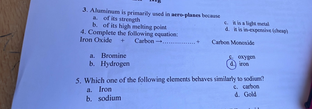 Aluminum is primarily used in aero-planes because
a. of its strength c. it is a light metal
b. of its high melting point d. it is in-expensive (cheap)
4. Complete the following equation:
Iron Oxide + Carbon →_ + Carbon Monoxide
a. Bromine c. oxygen
b. Hydrogen d.) iron
5. Which one of the following elements behaves similarly to sodium?
a. Iron c. carbon
b. sodium d. Gold