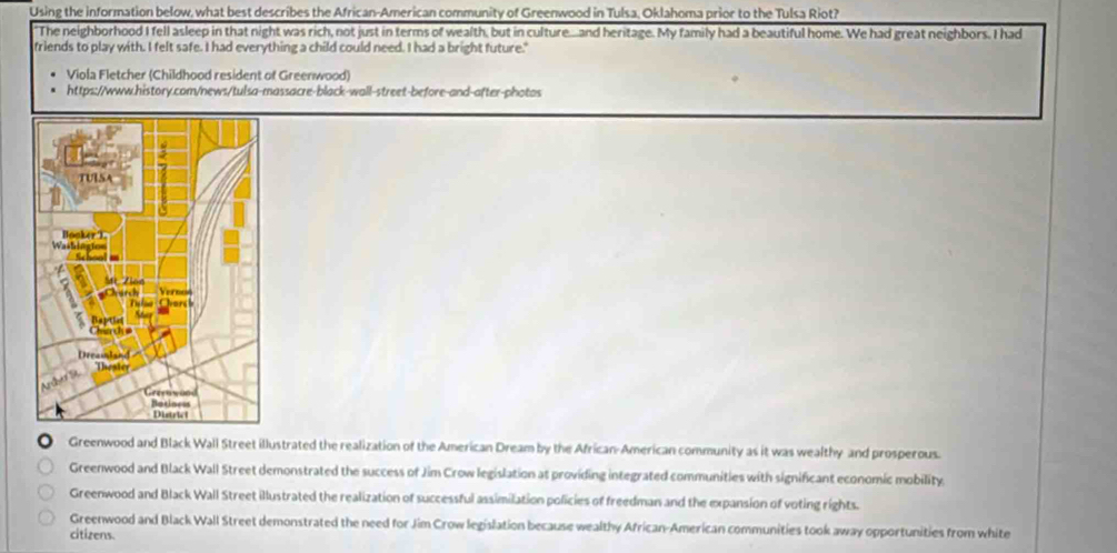 Using the information below, what best describes the African-American community of Greenwood in Tulsa, Oklahoma prior to the Tulsa Riot?
"The neighborhood I fell asleep in that night was rich, not just in terms of wealth, but in culture....and heritage. My family had a beautiful home. We had great neighbors. I had
friends to play with. I felt safe. I had everything a child could need. I had a bright future."
Viola Fletcher (Childhood resident of Greenwood)
https://www.history.com/news/tulsa-massacre-black-wall-street-before-and-after-photos
Greenwood and Black Wall Street illustrated the realization of the American Dream by the African-American community as it was wealthy and prosperous.
Greenwood and Black Wall Street demonstrated the success of Jim Crow legislation at providing integrated communities with significant economic mobility.
Greenwood and Black Wall Street illustrated the realization of successful assimilation policies of freedman and the expansion of voting rights.
Greenwood and Black Wall Street demonstrated the need for Jim Crow legislation because wealthy African-American communities took away opportunities from white
citizens.