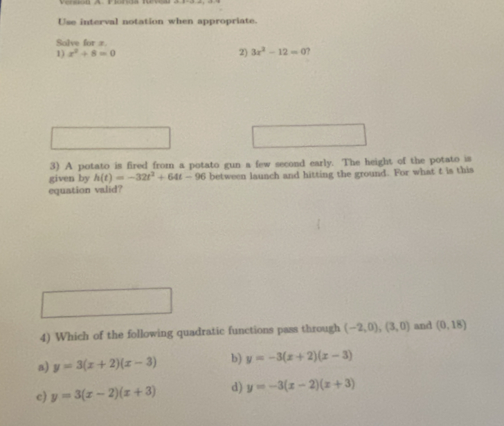 Use interval notation when appropriate.
Solve for x.
1) x^2+8=0 2) 3x^2-12=0 ?
^circ  
3) A potato is fired from a potato gun a few second early. The height of the potato is
given by h(t)=-32t^2+64t-96 between launch and hitting the ground. For what t is this
equation valid?
4) Which of the following quadratic functions pass through (-2,0), (3,0) and (0,18)
a) y=3(x+2)(x-3) b) y=-3(x+2)(x-3)
d)
c) y=3(x-2)(x+3) y=-3(x-2)(x+3)