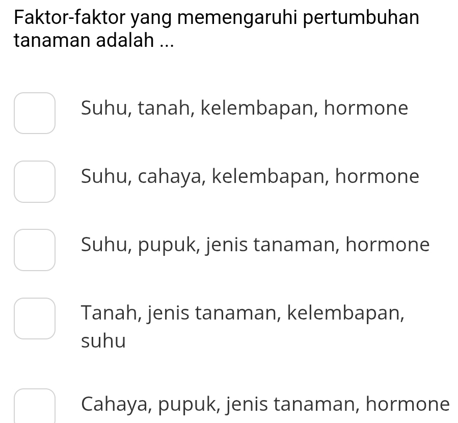 Faktor-faktor yang memengaruhi pertumbuhan
tanaman adalah ...
Suhu, tanah, kelembapan, hormone
Suhu, cahaya, kelembapan, hormone
Suhu, pupuk, jenis tanaman, hormone
Tanah, jenis tanaman, kelembapan,
suhu
Cahaya, pupuk, jenis tanaman, hormone