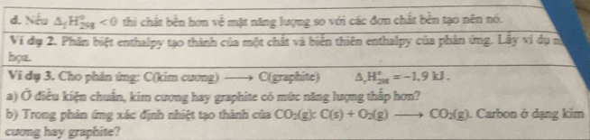 Nếu △ _fH_(298)°<0</tex> thì chất bền hơn về mặt năng lượng so với các đơn chất bền tạo nên nó. 
Ví đạ 2. Phân biệt enthalpy tạo thành của một chất và biển thiên enthalpy của phản ứng. Lấy vi dụ m 
họa. 
Vi dụ 3. Cho phân ứng: C(kim cương) —→ C(graphite) △ _rH_(2M)°=-1.9kJ. 
a) Ở điều kiện chuẩn, kim cương hay graphite có mức năng lượng thắp hơn? 
b) Trong phản ímg xác định nhiệt tạo thành của CO_2(g):C(s)+O_2(g)to CO_2(g). Carbon ở dạng kim 
cuong hay graphite?