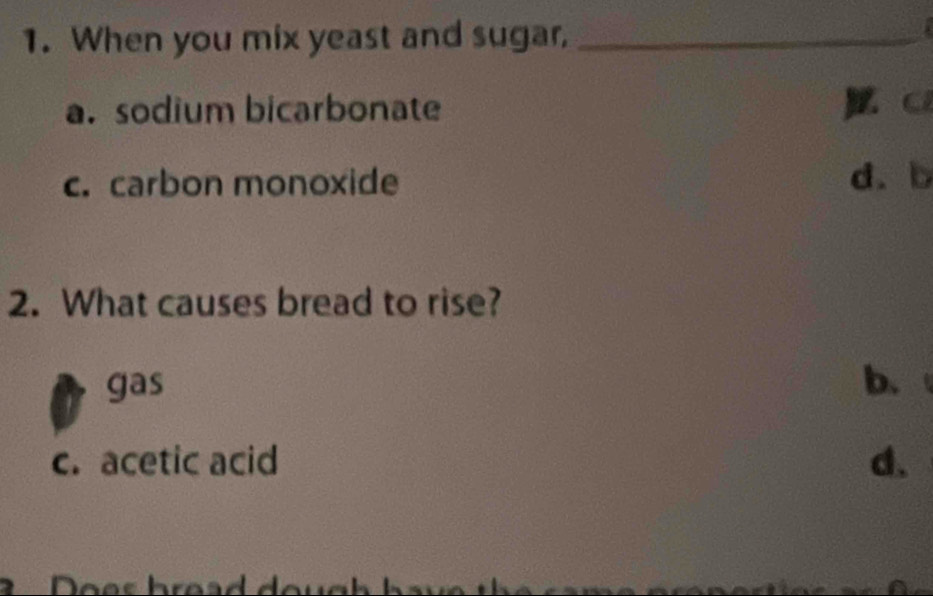 When you mix yeast and sugar,_
:
a. sodium bicarbonate
c. carbon monoxide d. b
2. What causes bread to rise?
gas b.
c. acetic acid d.