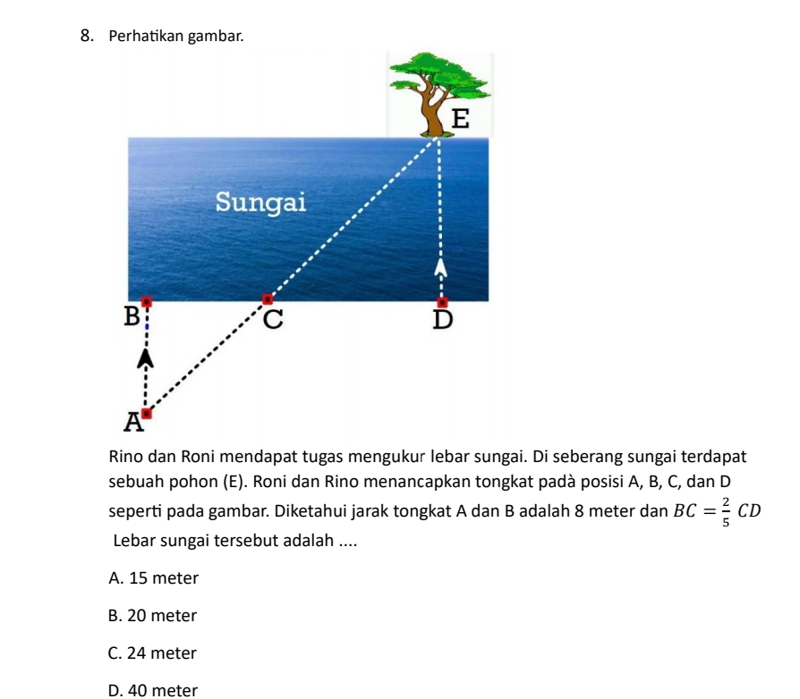 Rino dan Roni mendapat tugas mengukur lebar sungai. Di seberang sungai terdapat
sebuah pohon (E). Roni dan Rino menancapkan tongkat padà posisi A, B, C, dan D
seperti pada gambar. Diketahui jarak tongkat A dan B adalah 8 meter dan BC= 2/5 CD
Lebar sungai tersebut adalah ....
A. 15 meter
B. 20 meter
C. 24 meter
D. 40 meter