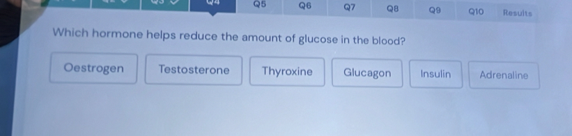 Resuits
Which hormone helps reduce the amount of glucose in the blood?
Oestrogen Testosterone Thyroxine Glucagon Insulin Adrenaline