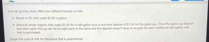 A small grocery store offers two different brands of milk. 
Brand A 2% milk costs $3.50 a gallon. 
Brand B whole organic milk costs $3.00 for a half-gallon plus a one-time deposit of $1.50 for the glass jug. Once the glass jug deposit 
has been paid, the jug can be brought back to the store and the deposit doesn't have to be paid for each additional half-gallon milk 
that is purchased. 
Graph the cost of milk for the brand that is proportional.