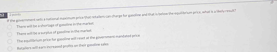 12 2 points
If the government sets a national maximum price that retailers can charge for gasoline and that is below the equilibrium price, what is a likely result?
There will be a shortage of gasoline in the market
There will be a surplus of gasoline in the market
The equilibrium price for gasoline will reset at the government mandated price
Retailers will earn increased profts on their gasoline sales