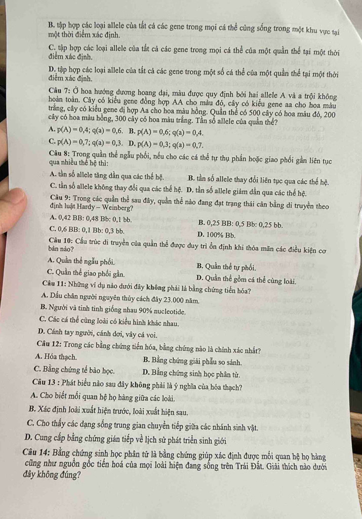 B. tập hợp các loại allele của tất cả các gene trong mọi cá thể cùng sống trong một khu vực tại
một thời điểm xác định.
C. tập hợp các loại allele của tắt cả các gene trong mọi cá thể của một quần thể tại một thời
điểm xác định.
D. tập hợp các loại allele của tất cả các gene trong một số cá thể của một quần thể tại một thời
điểm xác định.
Câu 7: Ở hoa hướng dương hoang dại, màu được quy định bởi hai allele A và a trội không
hoàn toàn. Cây có kiểu gene đồng hợp AA cho màu đỏ, cây có kiểu gene aa cho hoa màu
trắng, cây có kiểu gene dị hợp Aa cho hoa màu hồng. Quần thể có 500 cây có hoa màu đỏ, 200
cây có hoa màu hồng, 300 cây có hoa màu trắng. Tần số allele của quần thể?
A. p(A)=0,4;q(a)=0,6. B. p(A)=0,6;q(a)=0,4.
C. p(A)=0,7;q(a)=0,3.D.p(A)=0,3;q(a)=0,7.
Câu 8: Trong quần thể ngẫu phối, nếu cho các cá thể tự thụ phần hoặc giao phối gần liên tục
qua nhiều thế hệ thì:
A. tần số allele tăng dần qua các thế hệ. B. tần số allele thay đổi liên tục qua các thế hệ.
C. tần số allele không thay đổi qua các thế hệ. D. tần số allele giảm dần qua các thế hệ.
Câu 9: Trong các quần thể sau đây, quần thể nào đang đạt trạng thái cân bằng di truyền theo
định luật Hardy - Weinberg?
A. 0,42 BB: 0,48 Bb: 0,1 bb. B. 0,25 BB: 0,5 Bb: 0,25 bb.
C. 0,6 BB: 0,1 Bb: 0,3 bb. D. 100% Bb.
Cầu 10: Cầu trúc di truyền của quần thể được duy trì ổn định khi thỏa mãn các điều kiện cơ
bản nào?
A. Quần thề ngẫu phối. B. Quần thể tự phối.
C. Quần thể giao phối gần. D. Quần thể gồm cá thể cùng loài.
Câu 11: Những ví dụ nào dưới đây không phải là bằng chứng tiến hóa?
A. Dấu chân người nguyên thủy cách đây 23.000 năm.
B. Người và tinh tinh giống nhau 90% nucleotide.
C. Các cá thể cùng loài có kiểu hình khác nhau.
D. Cánh tay người, cánh dơi, vây cá voi.
Câu 12: Trong các bằng chứng tiến hóa, bằng chứng nào là chính xác nhất?
A. Hóa thạch. B. Bằng chứng giải phẫu so sánh.
C. Bằng chứng tế bào học. D. Bằng chứng sinh học phân tử.
Câu 13 : Phát biểu nào sau đây không phải là ý nghĩa của hóa thạch?
A. Cho biết mối quan hệ họ hàng giữa các loài.
B. Xác định loài xuất hiện trước, loài xuất hiện sau.
C. Cho thấy các dạng sống trung gian chuyền tiếp giữa các nhánh sinh vật.
D. Cung cấp bằng chứng gián tiếp về lịch sử phát triển sinh giới
Câu 14: Bằng chứng sinh học phân tử là bằng chứng giúp xác định được mối quan hệ họ hàng
cũng như nguồn gốc tiến hoá của mọi loài hiện đang sống trên Trái Đất. Giải thích nào dưới
đây không đúng?