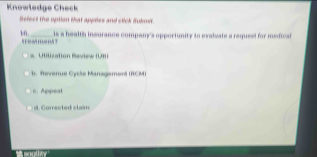 Knowledge Check
Select the option that applies and click Submit.
16. _is a health insurance company's opportunity to evaluate a request for medical
treatment?
a. Utilization Review (UR)
b. Revenue Cycle Management (RCM)
c. Appeal
d. Cerrected claim
'' sccility''