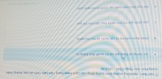 Ở Việt Nam, một trong những điểm tương đồng của Cách mang tháng Tám năm 1945 và cuộc kháng chiến
chồng thực dân Pháp (1945 - 1954) là
A lực lương vũ trang giữ vai trò quyết định thắng lợi
B nhận được viên trợ từ các nước xã hội chủ nghĩa
c góp phản giải trừ chủ nghĩa thực dân trên thế giới
D kết hợp đầu tranh quân sự, chính trì và ngoài giao.
Activate Windows