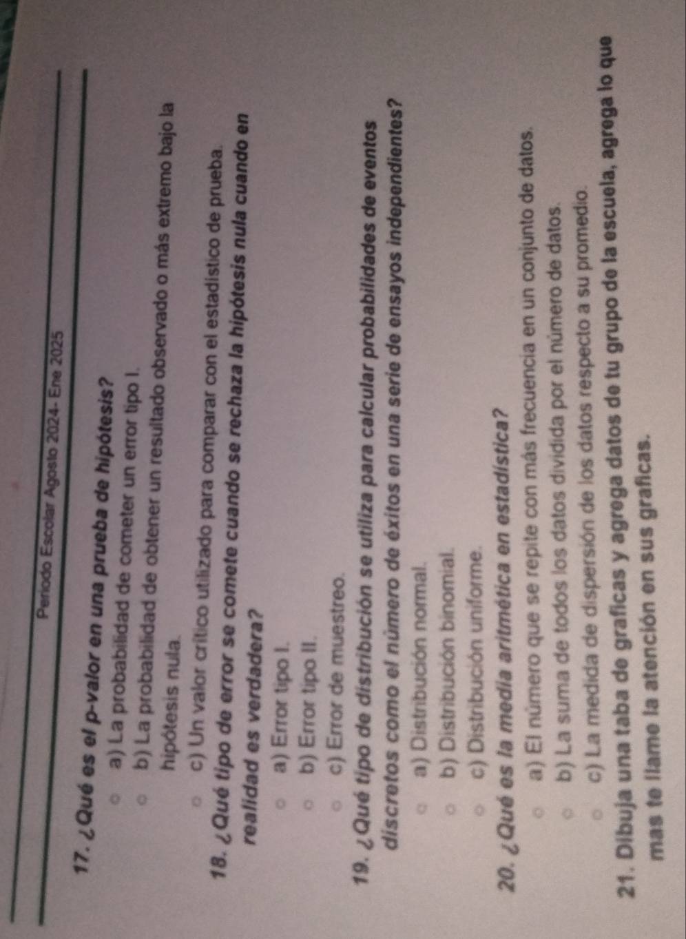 Periodo Escolar Agosto 2024- Ene 2025
17. ¿Qué es el p-valor en una prueba de hipótesis?
a) La probabilidad de cometer un error tipo I.
b) La probabilidad de obtener un resultado observado o más extremo bajo la
hipótesis nula.
c) Un valor crítico utilizado para comparar con el estadístico de prueba.
18. ¿Qué tipo de error se comete cuando se rechaza la hipótesis nula cuando en
realidad es verdadera?
a) Error tipo I.
b) Error tipo II.
c) Error de muestreo.
19. ¿Qué tipo de distribución se utiliza para calcular probabilidades de eventos
discretos como el número de éxitos en una serie de ensayos independientes?
a) Distribución normal.
b) Distribución binomial.
c) Distribución uniforme.
20. ¿Qué es la media aritmética en estadística?
a) El número que se repite con más frecuencia en un conjunto de datos.
b) La suma de todos los datos dividida por el número de datos.
c) La medida de dispersión de los datos respecto a su promedio.
21. Dibuja una taba de graficas y agrega datos de tu grupo de la escuela, agrega lo que
mas te llame la atención en sus graficas.