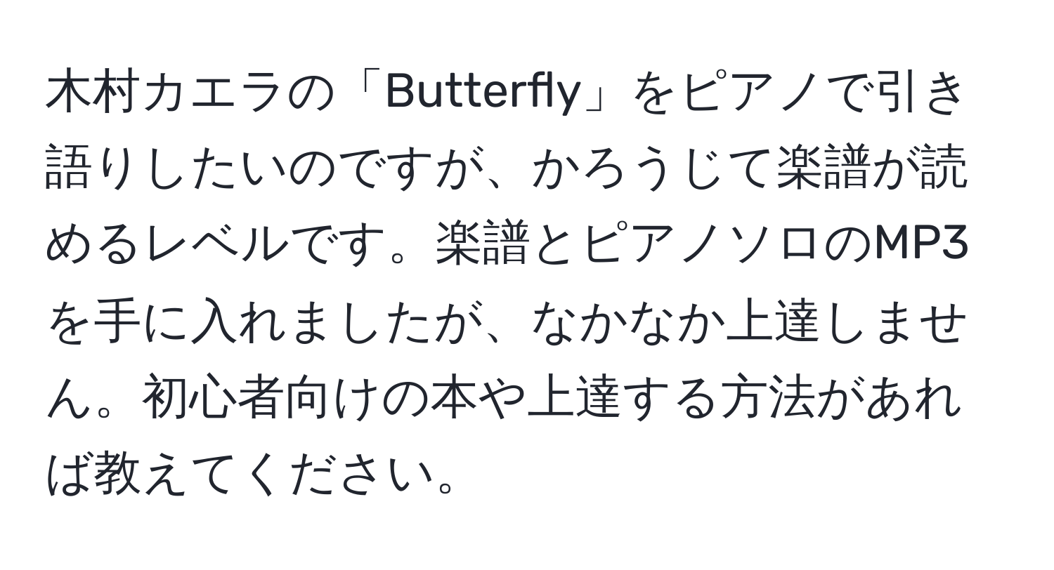 木村カエラの「Butterfly」をピアノで引き語りしたいのですが、かろうじて楽譜が読めるレベルです。楽譜とピアノソロのMP3を手に入れましたが、なかなか上達しません。初心者向けの本や上達する方法があれば教えてください。