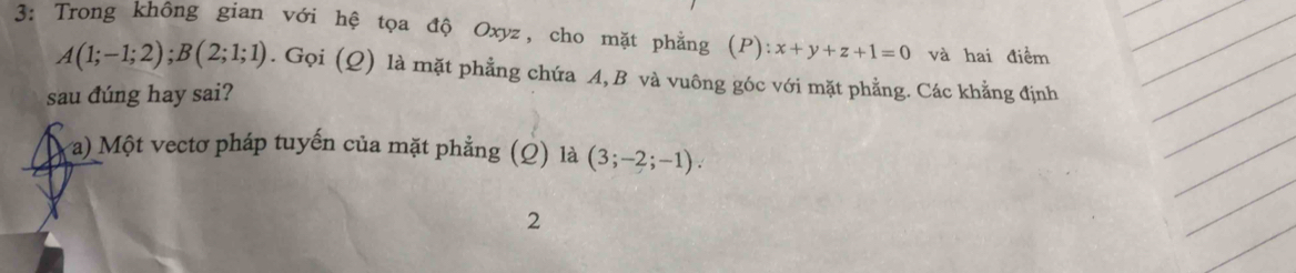 3: Trong không gian với hệ tọa độ Oxyz, cho mặt phẳng (P):x+y+z+1=0 và hai điểm
A(1;-1;2); B(2;1;1). Gọi (Q) là mặt phẳng chứa A, B và vuông góc với mặt phẳng. Các khẳng định 
sau đúng hay sai? 
a) Một vectơ pháp tuyến của mặt phẳng (Q) là (3;-2;-1). 
2