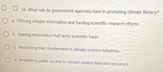 What role do government agencies have in promoting climate literacy?
a. Offering reliable information and funding scientific research efforts
b. Sharing information that lacks scientific basis
c. Minimizing their involvement in climate science initiatives
d. Restricting public access to climate-related data and resources