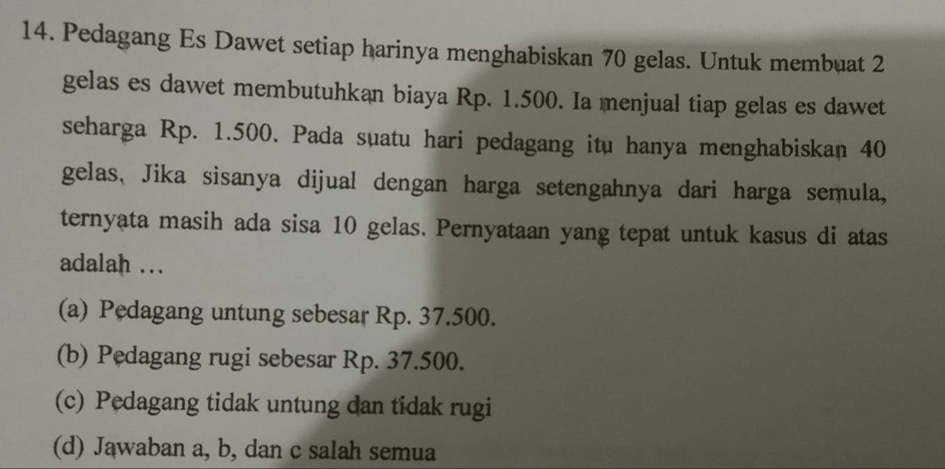 Pedagang Es Dawet setiap harinya menghabiskan 70 gelas. Untuk membuat 2
gelas es dawet membutuhkan biaya Rp. 1.500. Ia menjual tiap gelas es dawet
seharga Rp. 1.500. Pada suatu hari pedagang itu hanya menghabiskan 40
gelas, Jika sisanya dijual dengan harga setengahnya dari harga semula,
ternyata masih ada sisa 10 gelas. Pernyataan yang tepat untuk kasus di atas
adalah ..
(a) Pedagang untung sebesar Rp. 37.500.
(b) Pedagang rugi sebesar Rp. 37.500.
(c) Pedagang tidak untung dan tidak rugi
(d) Jawaban a, b, dan c salah semua