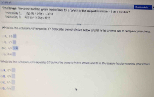 8 ? 18 1è
Question Help
Chaflenge Solve each of the given inequalities for z. Which of the inequalities have -8 as a solution?
Irequality X : 2(2.82+2.8)=-17.4
Iequality 2: 4(2.12+2.25)* 42.6
What are the solutions of Inequality 1? Select the correct choice below and fill in the answer box to complete your choice.
. A t>□
B q=□
z>overline 24
4* □
What are the soluttions of tequailty 27 Select the correct choice below and fill in the answer box to complete your choice.
A qvee [
8  3/2 x
C frac 3
 1/x =