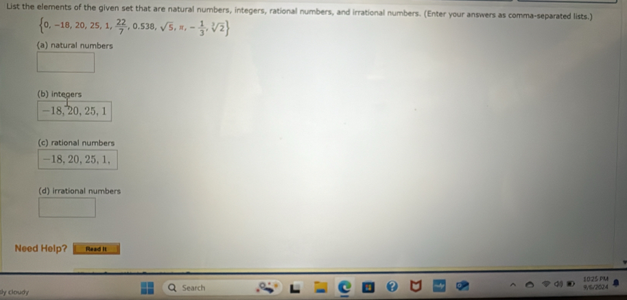 List the elements of the given set that are natural numbers, integers, rational numbers, and irrational numbers. (Enter your answers as comma-separated lists.)
 0,-18,20,25,1, 22/7 ,0.538,sqrt(5),π ,- 1/3 ,sqrt[3](2)
(a) natural numbers
(b) integers
-18, 20, 25, 1
(c) rational numbers
-18, 20, 25, 1,
(d) irrational numbers
Need Help? Read it
10:25 PM
tly cloudy Search
9/6/2024