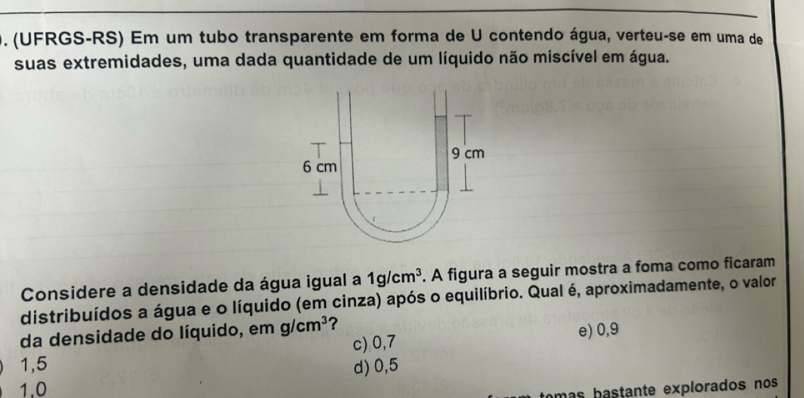 (UFRGS-RS) Em um tubo transparente em forma de U contendo água, verteu-se em uma de
suas extremidades, uma dada quantidade de um líquido não miscível em água.
Considere a densidade da água igual a 1g/cm^3. A figura a seguir mostra a foma como ficaram
distribuídos a água e o líquido (em cinza) após o equilíbrio. Qual é, aproximadamente, o valor
da densidade do líquido, em g/cm^3 ?
c), 0, 7 e) 0, 9
1,5 d) 0,5
1.0
am s atante explorados nos