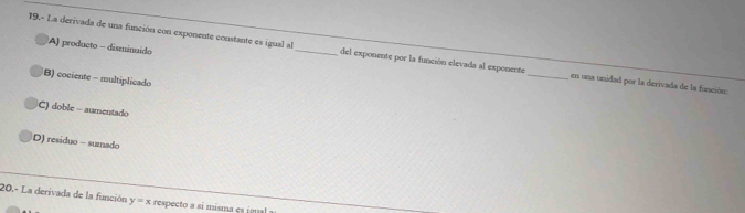 A) producto - disminuido
19.- La derivada de una función con exponente constante es igual al_ del exponente por la función elevada al exponente_ en una unidad por la derivada de la función:
B) cociente - multiplicado
C) doble - aumentado
D) residuo - sumado
20,- La derivada de la función y=x respecto a si misma es igual