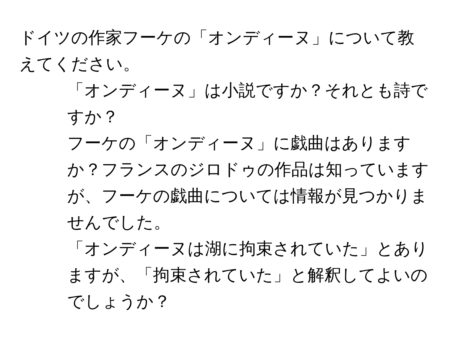 ドイツの作家フーケの「オンディーヌ」について教えてください。  
1. 「オンディーヌ」は小説ですか？それとも詩ですか？  
2. フーケの「オンディーヌ」に戯曲はありますか？フランスのジロドゥの作品は知っていますが、フーケの戯曲については情報が見つかりませんでした。  
3. 「オンディーヌは湖に拘束されていた」とありますが、「拘束されていた」と解釈してよいのでしょうか？