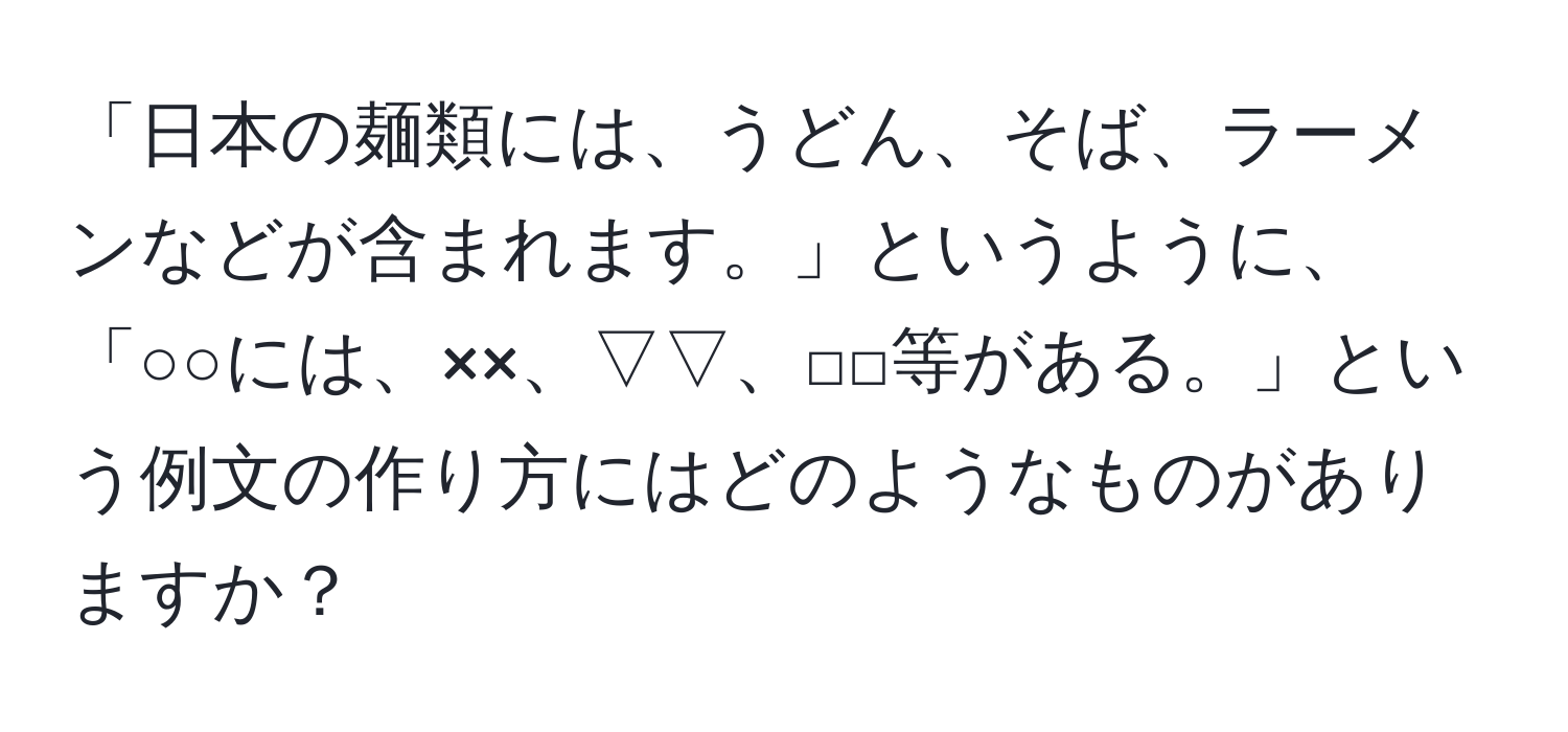 「日本の麺類には、うどん、そば、ラーメンなどが含まれます。」というように、「○○には、××、▽▽、□□等がある。」という例文の作り方にはどのようなものがありますか？