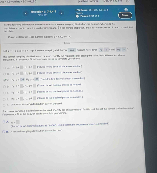 tics - v2 -  online - 20948_BB joselyne Ramírez 11/05/24 1:42 PM
《 Question 2, 7.4.4-T HW Score: 25.45%. 2.04 of 8
Part 3 of 6 points  Points: 0.64 of 1 Save
For the following information, determine whether a normal sampling distribution can be used, where p is the
the claim. population proportion, α is the level of significance, p is the sample proportion, and n is the sample size. If it can be used, test
Claim: p≥ 0.35;alpha =0.08. Sample statistics: hat p=0.30,n=150
, , 
Let q=1-p and let hat q=1-hat p. A normal sampling distribution can be used here, since np z 5 and na z 5.
If a normal sampling distribution can be used, identify the hypotheses for testing the claim. Select the correct choice
below and, if necessary, fill in the answer boxes to complete your choice.
A. H_0:p!= □ ,H_a:p=□ (Round to two decimal places as needed.)
B. H_0:p>□ ,H_a:p≤ □ (Round to two decimal places as needed.)
c. H_0:p≥ 35,H_a:p<35</tex> (Round to two decimal places as needed.)
D. H_O:p=□ .H_a:p!= □ (Round to two decimal places as needed.)
E. H_0:p≤ □ ,H_a:p>□ (Round to two decimal places as needed.)
F. H_0:p (Round to two decimal places as needed.)
□. A normal sampling distribution cannot be used.
If a normal sampling distribution can be used, identify the critical value(s) for this test. Select the correct choice below and,
if necessary, fill in the answer box to complete your choice.
A. z_0=□
(Round to two decimal places as needed. Use a comma to separate answers as needed.)
B. A normal sampling distribution cannot be used.