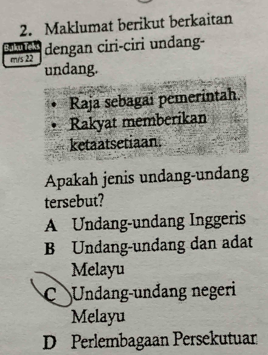 Maklumat berikut berkaitan
Buku Teks dengan ciri-ciri undang-
m/s 22
undang.
Raja sebagai pemerintah.
Rakyat memberikan
ketaatsetiaan.
Apakah jenis undang-undang
tersebut?
A Undang-undang Inggeris
B Undang-undang dan adat
Melayu
C Undang-unđang negeri
Melayu
D Perlembagaan Persekutuan