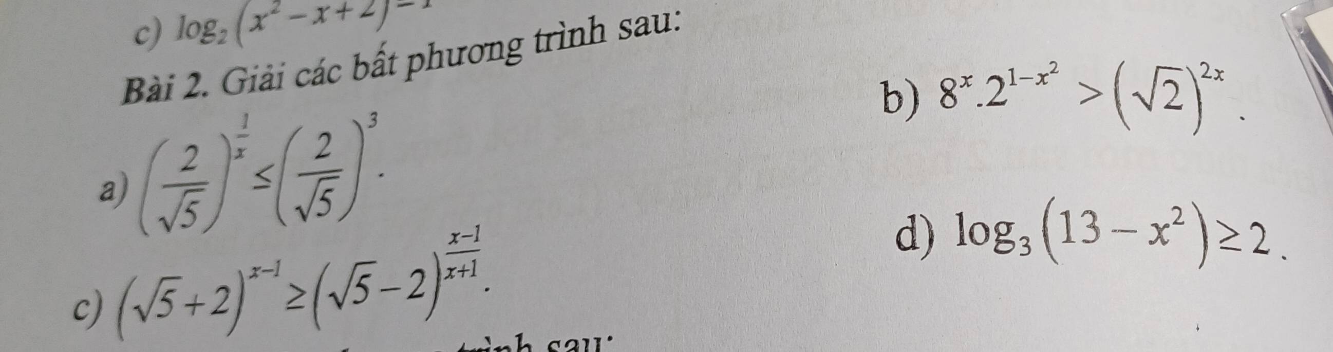 log _2(x^2-x+2)=1
Bài 2. Giải các bất phương trình sau: 
a) ( 2/sqrt(5) )^ 1/x ≤ ( 2/sqrt(5) )^3. 
b) 8^x.2^(1-x^2)>(sqrt(2))^2x. 
c) (sqrt(5)+2)^x-1≥ (sqrt(5)-2)^ (x-1)/x+1 . 
d) log _3(13-x^2)≥ 2.