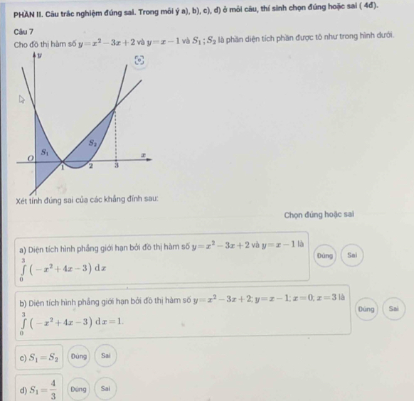PHAN II. Câu trắc nghiệm đúng sai. Trong môi ý a), b), c), d) ở môi câu, thí sinh chọn đúng hoặc sai ( 4đ).
Câu 7
Cho đồ thị hàm số y=x^2-3x+2 và y=x-1 và S_1;S_2 là phần diện tích phần được tô như trong hình dưới.
Xét tính đúng sai của các khẳng đính sau:
Chọn đúng hoặc sai
a) Diện tích hình phầng giới hạn bởi đồ thị hàm số y=x^2-3x+2 và y=x-1 là Đùng Sai
∈tlimits _0^(3(-x^2)+4x-3)dx
b) Diện tích hình phầng giới hạn bởi đồ thị hàm số y=x^2-3x+2;y=x-1;x=0;x=3 là Đùng Sai
∈tlimits _0^(3(-x^2)+4x-3) d x=1.
c) S_1=S_2 Đùng Sai
d) S_1= 4/3  Đúng Sai