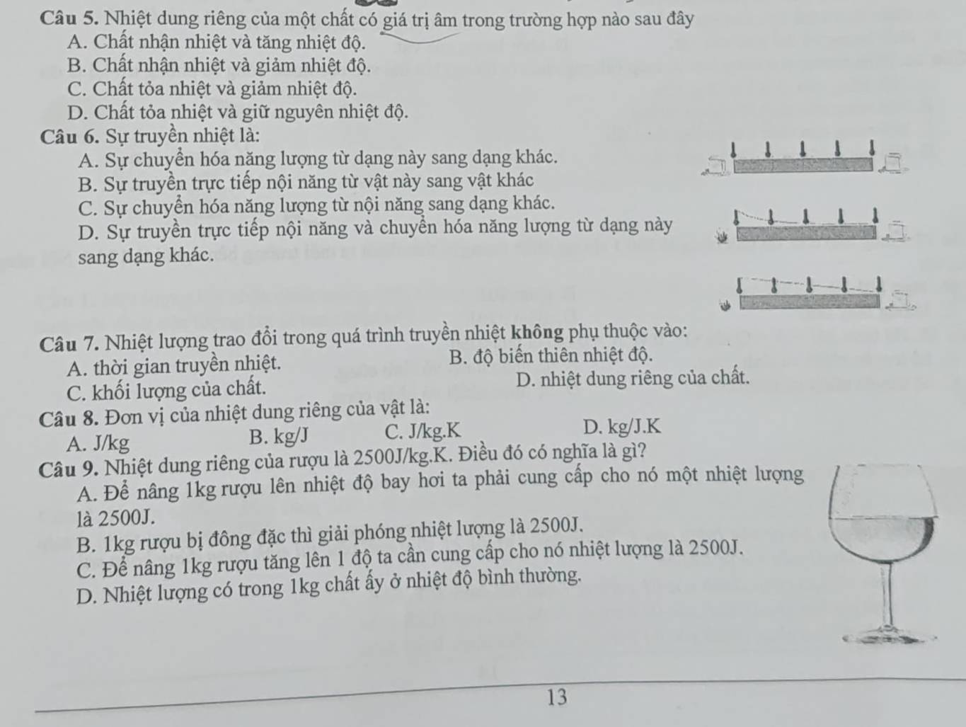 Nhiệt dung riêng của một chất có giá trị âm trong trường hợp nào sau đây
A. Chất nhận nhiệt và tăng nhiệt độ.
B. Chất nhận nhiệt và giảm nhiệt độ.
C. Chất tỏa nhiệt và giảm nhiệt độ.
D. Chất tỏa nhiệt và giữ nguyên nhiệt độ.
Câu 6. Sự truyền nhiệt là:
A. Sự chuyển hóa năng lượng từ dạng này sang dạng khác.
B. Sự truyền trực tiếp nội năng từ vật này sang vật khác
C. Sự chuyển hóa năng lượng từ nội năng sang dạng khác.
D. Sự truyền trực tiếp nội năng và chuyển hóa năng lượng từ dạng này
sang dạng khác.
Câu 7. Nhiệt lượng trao đổi trong quá trình truyền nhiệt không phụ thuộc vào:
A. thời gian truyền nhiệt. B. độ biến thiên nhiệt độ.
C. khối lượng của chất. D. nhiệt dung riêng của chất.
Câu 8. Đơn vị của nhiệt dung riêng của vật là:
A. J/kg B. kg/J C. J/kg.K
D. kg/J.K
Câu 9. Nhiệt dung riêng của rượu là 2500J/kg.K. Điều đó có nghĩa là gì?
A. Để nâng 1kg rượu lên nhiệt độ bay hơi ta phải cung cấp cho nó một nhiệt lượng
là 2500J.
B. 1kg rượu bị đông đặc thì giải phóng nhiệt lượng là 2500J.
C. Để nâng 1kg rượu tăng lên 1 độ ta cần cung cấp cho nó nhiệt lượng là 2500J.
D. Nhiệt lượng có trong 1kg chất ấy ở nhiệt độ bình thường.
13