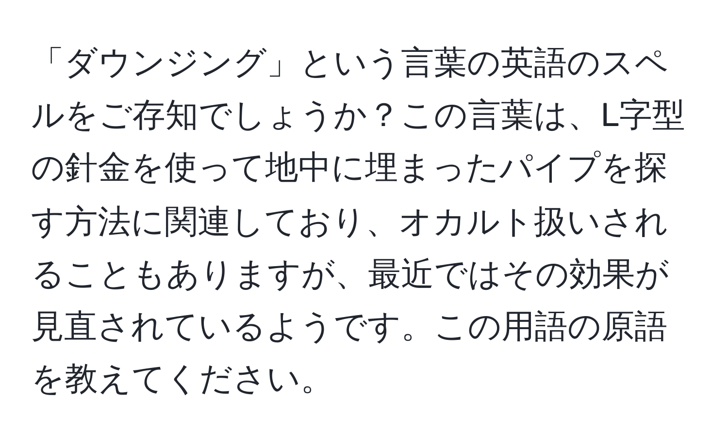 「ダウンジング」という言葉の英語のスペルをご存知でしょうか？この言葉は、L字型の針金を使って地中に埋まったパイプを探す方法に関連しており、オカルト扱いされることもありますが、最近ではその効果が見直されているようです。この用語の原語を教えてください。