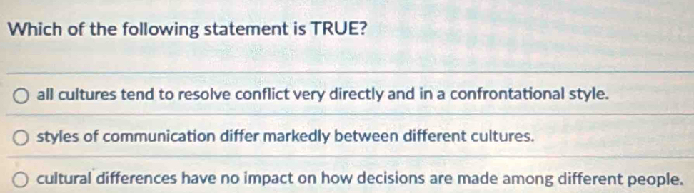 Which of the following statement is TRUE?
all cultures tend to resolve conflict very directly and in a confrontational style.
styles of communication differ markedly between different cultures.
cultural differences have no impact on how decisions are made among different people.