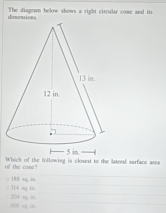 The diagram below shows a right circular cone and its
dimensions.
Which of the following is closest to the lateral surface area
of the cone?
188 sq. in.
314 sq. in.
204 sq. in.
408 sq in.