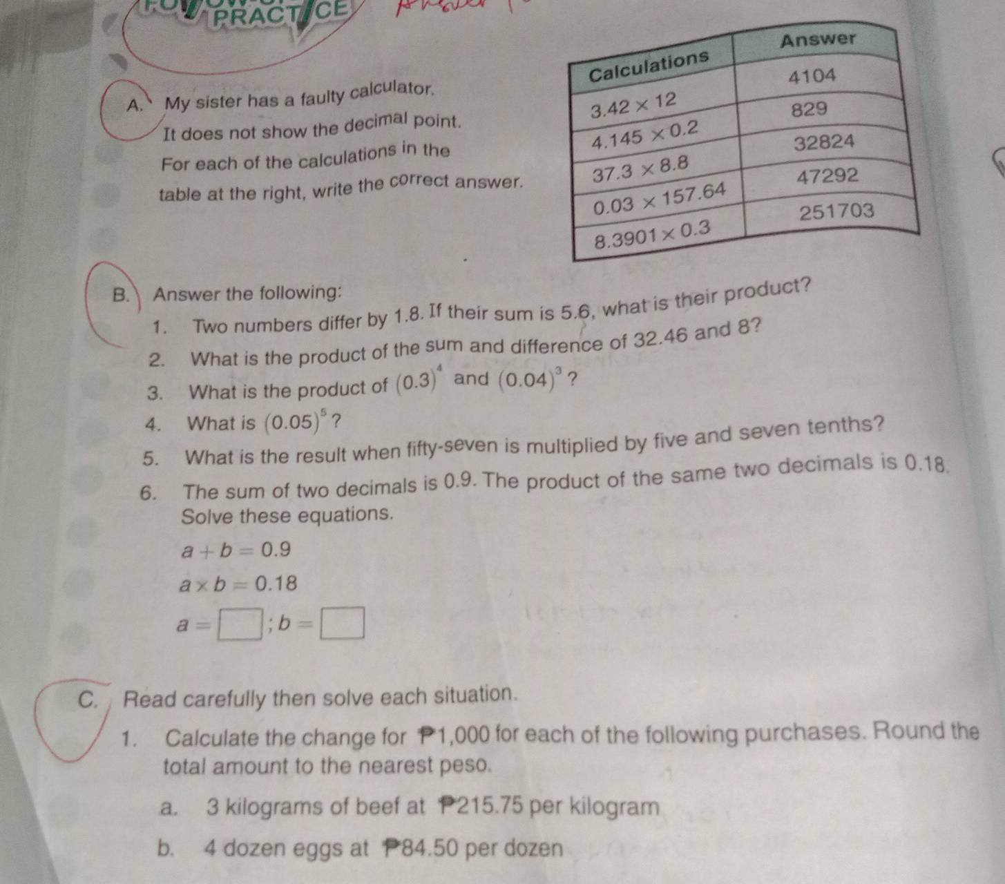 to PRACTICE
A. My sister has a faulty calculator.
It does not show the decimal point.
For each of the calculations in the 
table at the right, write the correct answer.
B. Answer the following:
1. Two numbers differ by 1.8. If their sum is 5.6, what is their product?
2. What is the product of the sum and difference of 32.46 and 8?
3. What is the product of (0.3)^4 and (0.04)^3 ?
4. What is (0.05)^5 ?
5. What is the result when fifty-seven is multiplied by five and seven tenths?
6. The sum of two decimals is 0.9. The product of the same two decimals is 0.18.
Solve these equations.
a+b=0.9
a* b=0.18
a=□ ;b=□
C. Read carefully then solve each situation.
1. Calculate the change for P1,000 for each of the following purchases. Round the
total amount to the nearest peso.
a. 3 kilograms of beef at P215.75 per kilogram
b. 4 dozen eggs at 84.50 per dozen