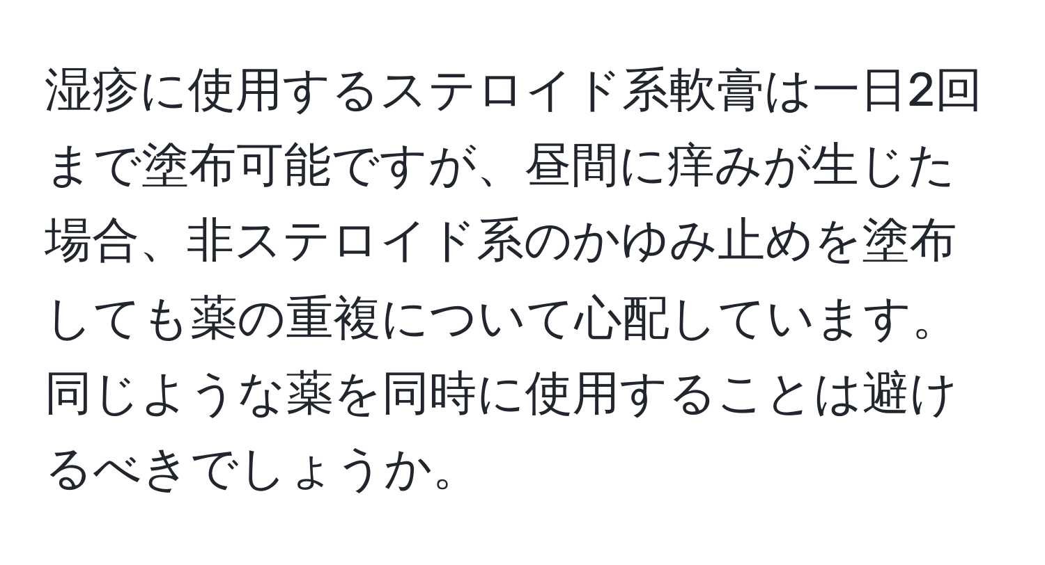 湿疹に使用するステロイド系軟膏は一日2回まで塗布可能ですが、昼間に痒みが生じた場合、非ステロイド系のかゆみ止めを塗布しても薬の重複について心配しています。同じような薬を同時に使用することは避けるべきでしょうか。