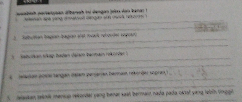 ewabiah pertanyaan dibawah ini dengan jelas dan benar ! 
_ 
J elaskan apa yang dimaksud dengan alat musik rekorder ! 
_ 
_ 
2 Sebutkan bagian-bagian alat musik rekorder sopran! 
_ 
_ 
3 Sebutkan sikap badan dalam bermain rekorder ! 
_ 
_ 
Jalaskan posísí tangan dalam penjarian bermain rekorder sopran I 
_ 
5. Jelaskan teknik menup rekorder yang benar saat bermain nada pada oktaf yang lebih tinggil