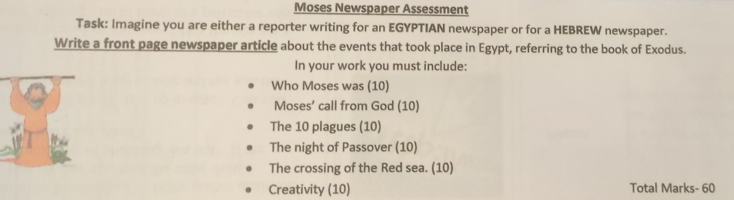 Moses Newspaper Assessment 
Task: Imagine you are either a reporter writing for an EGYPTIAN newspaper or for a HEBREW newspaper. 
Write a front page newspaper article about the events that took place in Egypt, referring to the book of Exodus. 
In your work you must include: 
Who Moses was (10) 
Moses’ call from God (10) 
The 10 plagues (10) 
The night of Passover (10) 
The crossing of the Red sea. (10) 
Creativity (10) Total Marks- 60