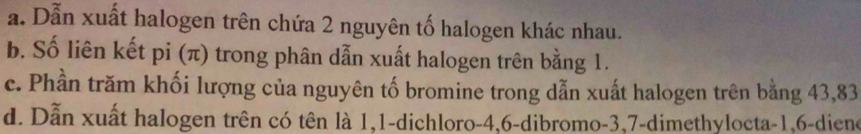 a. Dẫn xuất halogen trên chứa 2 nguyên tố halogen khác nhau.
b. Số liên kết pi (π) trong phân dẫn xuất halogen trên bằng 1.
c. Phần trăm khối lượng của nguyên tố bromine trong dẫn xuất halogen trên bằng 43, 83
d. Dẫn xuất halogen trên có tên là 1, 1 -dichloro -4, 6 -dibromo -3, 7 -dimethylocta -1, 6 -diene