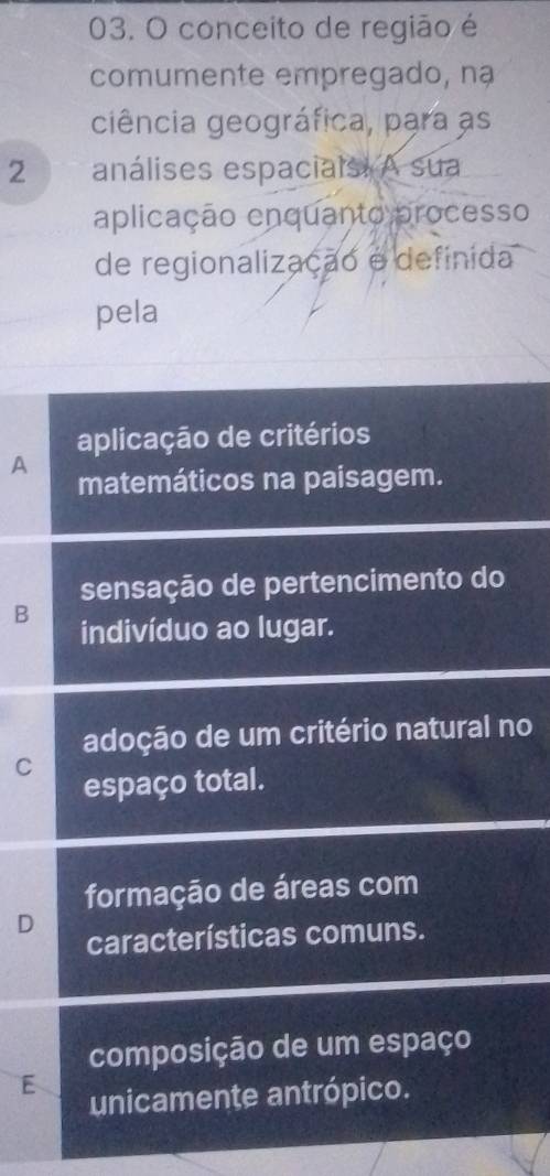 conceito de região é
comumente empregado, nạ
ciência geográfica, para as
2 análises espacials. A sua
aplicação enquanto processo
de regionalização é definida
pela
aplicação de critérios
A matemáticos na paisagem.
sensação de pertencimento do
B indivíduo ao lugar.
adoção de um critério natural no
C
espaço total.
formação de áreas com
D
características comuns.
composição de um espaço
E
unicamente antrópico.