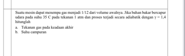 Suatu mesin dapat menempa gas menjadi 1/12 dari volume awalnya. Jika bahan bakar bercapur 
udara pada suhu 35 C pada tekanan 1 atm dan proses terjadi secara adiabatik dengan gamma =1,4
hitunglah 
a. Tekanan gas pada keadaan akhir 
b. Suhu campuran