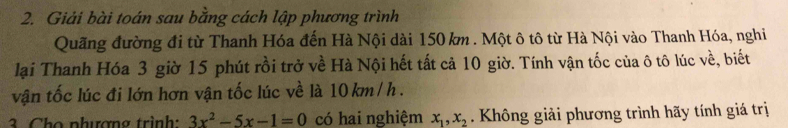 Giải bài toán sau bằng cách lập phương trình 
Quãng đường đi từ Thanh Hóa đến Hà Nội dài 150 km. Một ô tô từ Hà Nội vào Thanh Hóa, nghi 
lại Thanh Hóa 3 giờ 15 phút rồi trở về Hà Nội hết tất cả 10 giờ. Tính vận tốc của ô tô lúc về, biết 
vận tốc lúc đi lớn hơn vận tốc lúc về là 10 km / h. 
3. Cho nhượng trình: 3x^2-5x-1=0 có hai nghiệm x_1, x_2 Không giải phương trình hãy tính giá trị