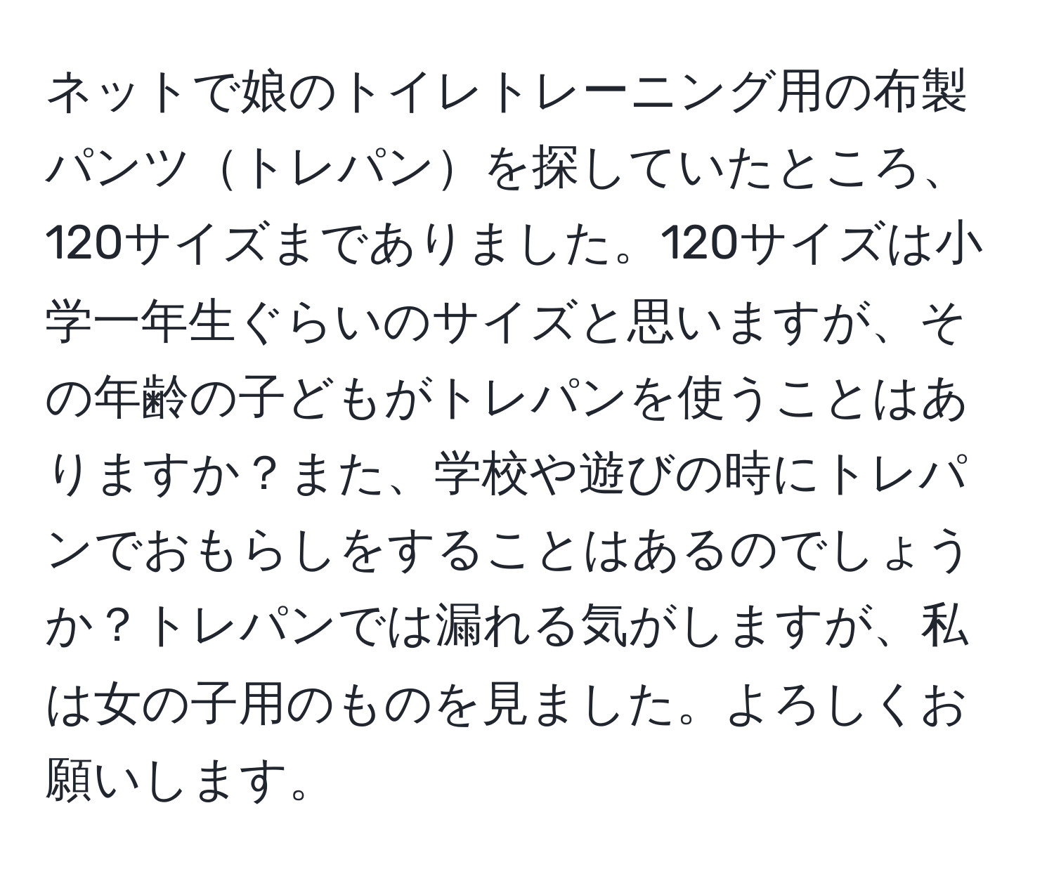 ネットで娘のトイレトレーニング用の布製パンツトレパンを探していたところ、120サイズまでありました。120サイズは小学一年生ぐらいのサイズと思いますが、その年齢の子どもがトレパンを使うことはありますか？また、学校や遊びの時にトレパンでおもらしをすることはあるのでしょうか？トレパンでは漏れる気がしますが、私は女の子用のものを見ました。よろしくお願いします。