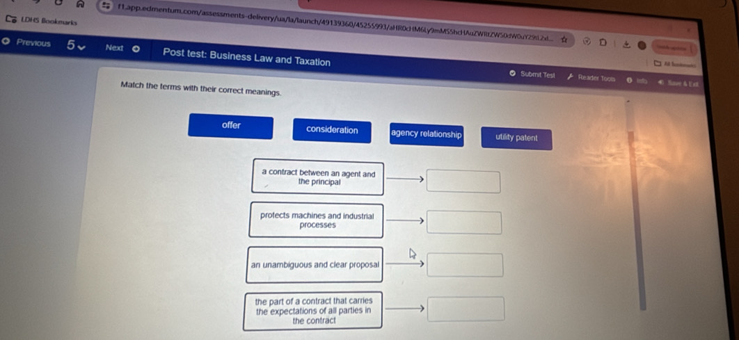 LDHS Bookmarks
n f1.app.edmentum.com/assessments-delivery/ua/la/launch/49139360/45255993/aHR0cHM6Ly9mMS5hcHAuZWRtZW50dW0uY29tL2x...
D =th 
Previous 5 Next Post test: Business Law and Taxation
All Serans
Submit Test Reader Tools Nave & E et
Match the terms with their correct meanings.
offer consideration agency relationship utility patent
a contract between an agent and
the principal
protects machines and industria
processes
an unambiguous and clear proposal
the part of a contract that carries
the expectations of all parties in
the contract